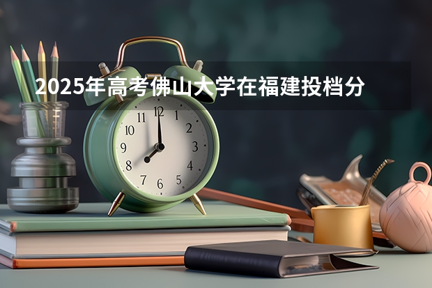 2025年高考佛山大学在福建投档分数线总汇（2026参考）
