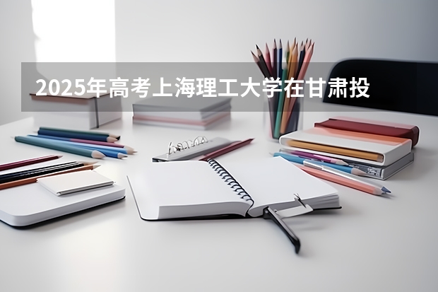 2025年高考上海理工大学在甘肃投档分数线总汇（2026参考）
