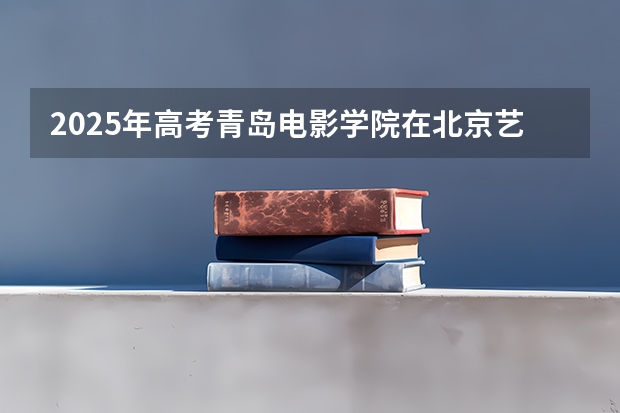 2025年高考青岛电影学院在北京艺术类投档分数线总汇（2026参考）