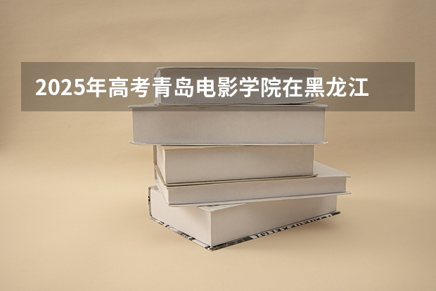 2025年高考青岛电影学院在黑龙江艺术类投档分数线总汇（2026参考）
