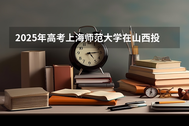 2025年高考上海师范大学在山西投档分数线总汇（2026参考）