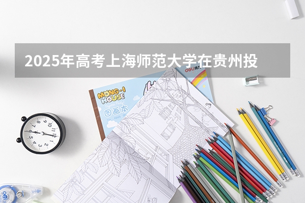 2025年高考上海师范大学在贵州投档分数线总汇（2026参考）