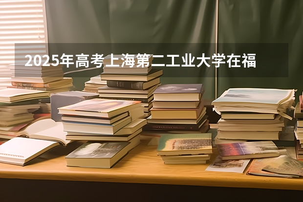2025年高考上海第二工业大学在福建投档分数线总汇（2026参考）