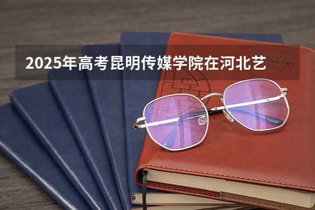 2025年高考昆明传媒学院在河北艺术类投档分数线总汇（2026参考）
