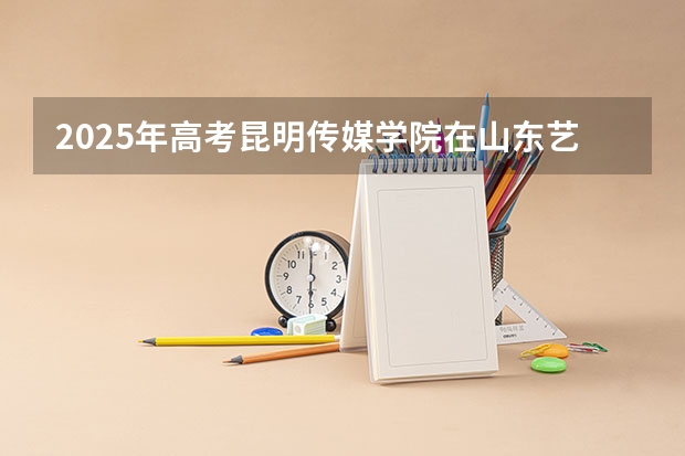 2025年高考昆明传媒学院在山东艺术类投档分数线总汇（2026参考）