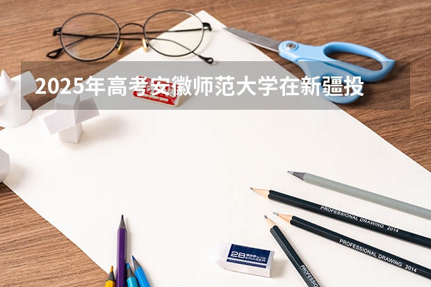 2025年高考安徽师范大学在新疆投档分数线总汇（2026参考）