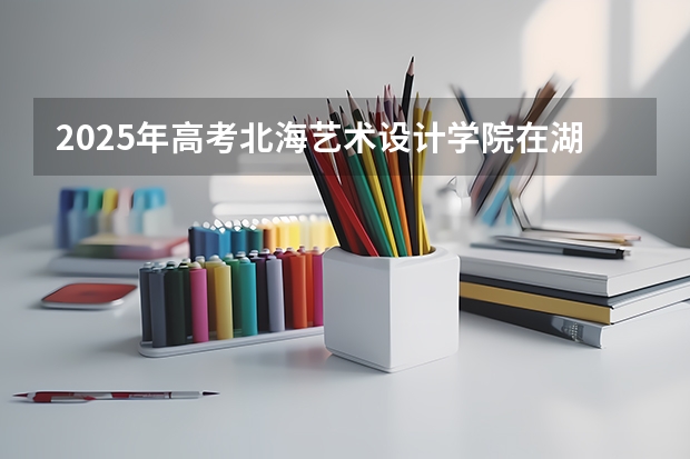 2025年高考北海艺术设计学院在湖南艺术类投档分数线总汇（2026参考）