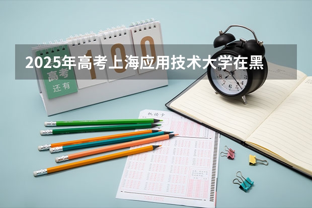 2025年高考上海应用技术大学在黑龙江投档分数线总汇（2026参考）