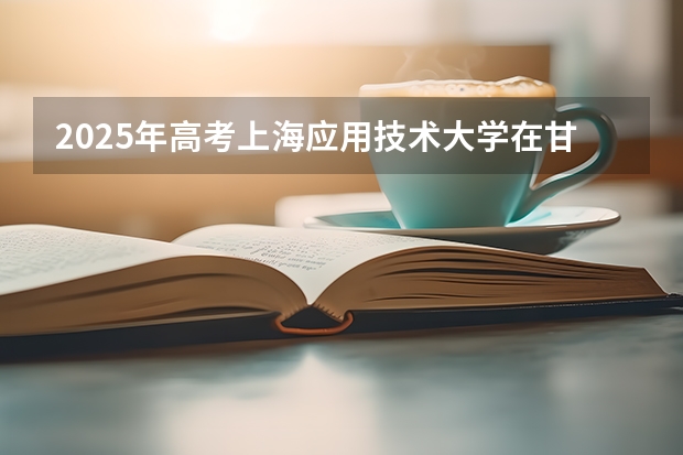 2025年高考上海应用技术大学在甘肃投档分数线总汇（2026参考）
