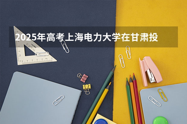 2025年高考上海电力大学在甘肃投档分数线总汇（2026参考）