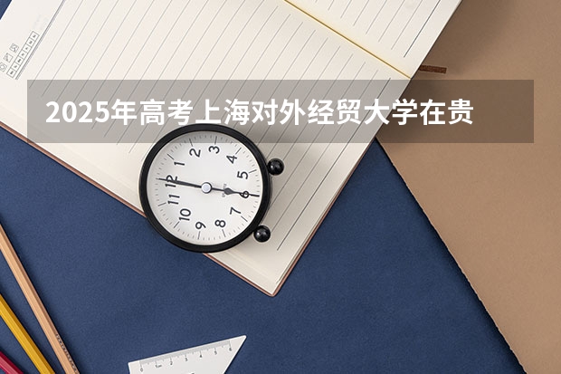 2025年高考上海对外经贸大学在贵州投档分数线总汇（2026参考）
