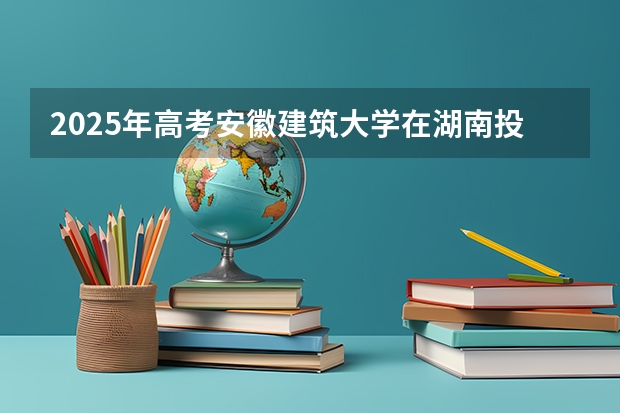 2025年高考安徽建筑大学在湖南投档分数线总汇（2026参考）