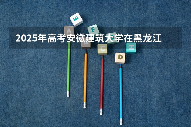 2025年高考安徽建筑大学在黑龙江投档分数线总汇（2026参考）