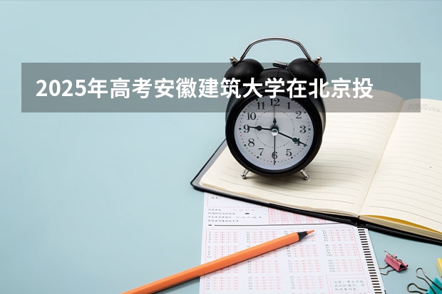 2025年高考安徽建筑大学在北京投档分数线总汇（2026参考）