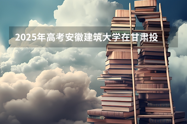2025年高考安徽建筑大学在甘肃投档分数线总汇（2026参考）
