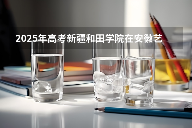 2025年高考新疆和田学院在安徽艺术类投档分数线总汇（2026参考）