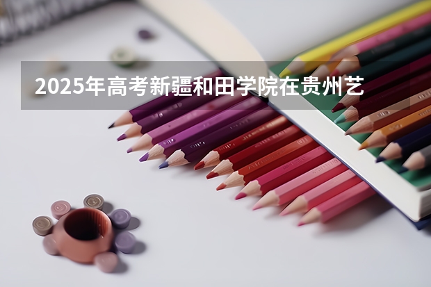 2025年高考新疆和田学院在贵州艺术类投档分数线总汇（2026参考）
