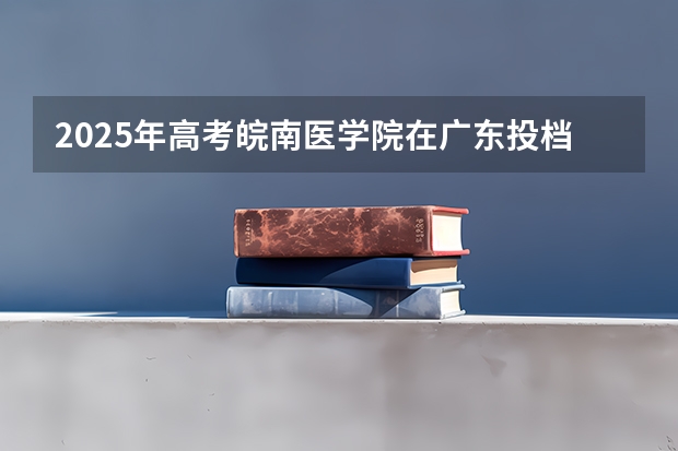 2025年高考皖南医学院在广东投档分数线总汇（2026参考）