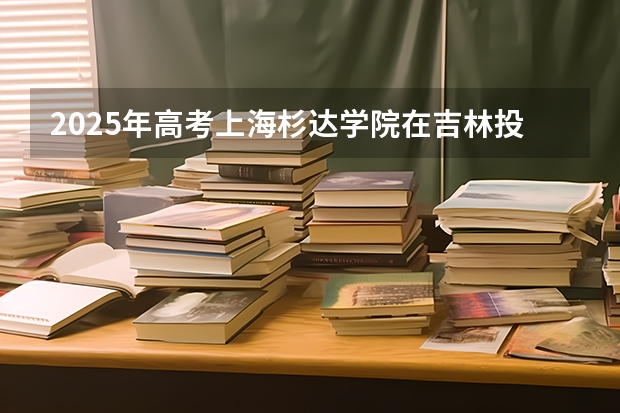 2025年高考上海杉达学院在吉林投档分数线总汇（2026参考）