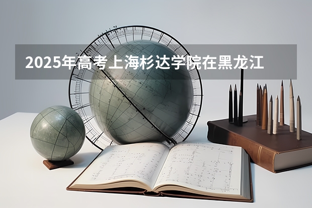2025年高考上海杉达学院在黑龙江投档分数线总汇（2026参考）