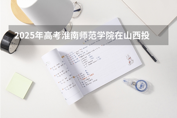 2025年高考淮南师范学院在山西投档分数线总汇（2026参考）