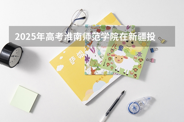 2025年高考淮南师范学院在新疆投档分数线总汇（2026参考）