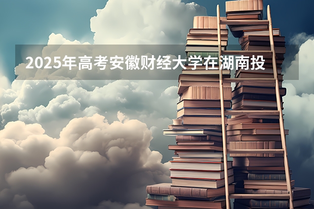 2025年高考安徽财经大学在湖南投档分数线总汇（2026参考）