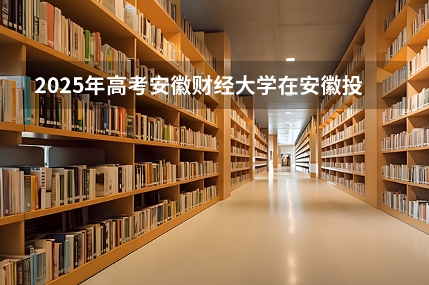 2025年高考安徽财经大学在安徽投档分数线总汇（2026参考）