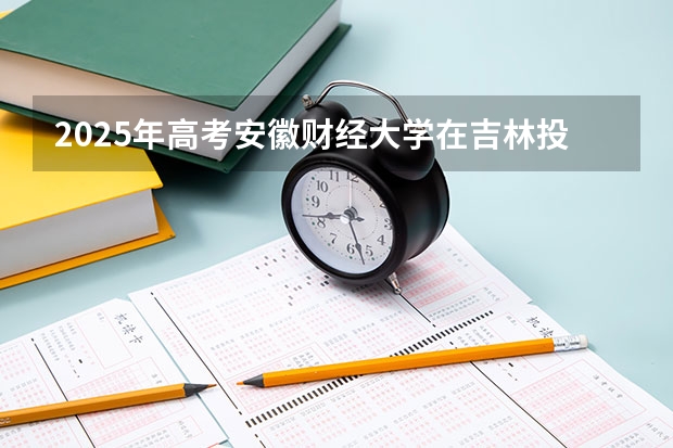 2025年高考安徽财经大学在吉林投档分数线总汇（2026参考）