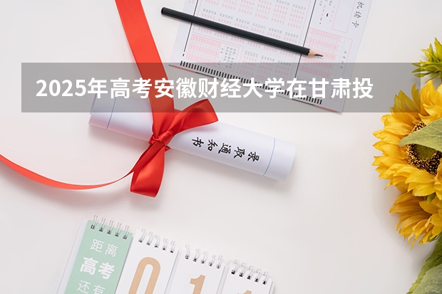 2025年高考安徽财经大学在甘肃投档分数线总汇（2026参考）