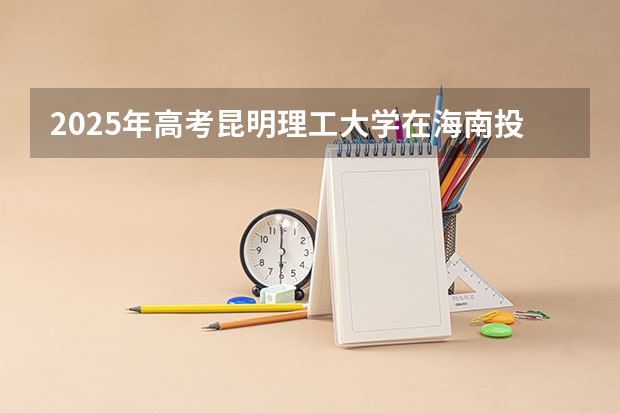 2025年高考昆明理工大学在海南投档分数线总汇（2026参考）
