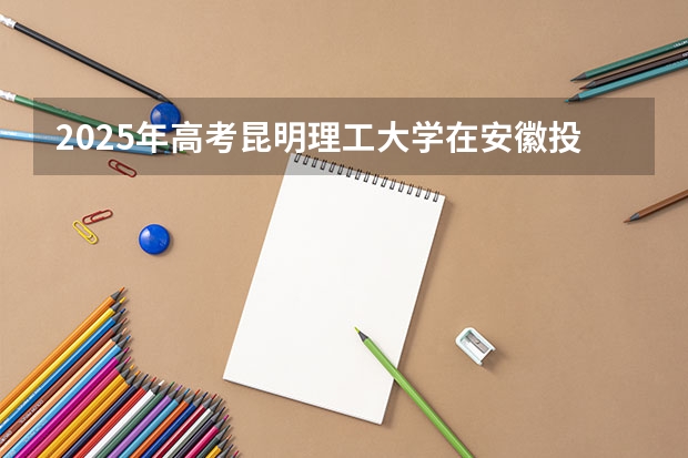 2025年高考昆明理工大学在安徽投档分数线总汇（2026参考）