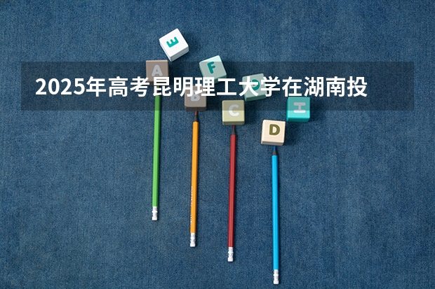 2025年高考昆明理工大学在湖南投档分数线总汇（2026参考）