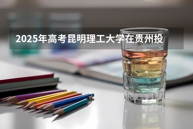2025年高考昆明理工大学在贵州投档分数线总汇（2026参考）