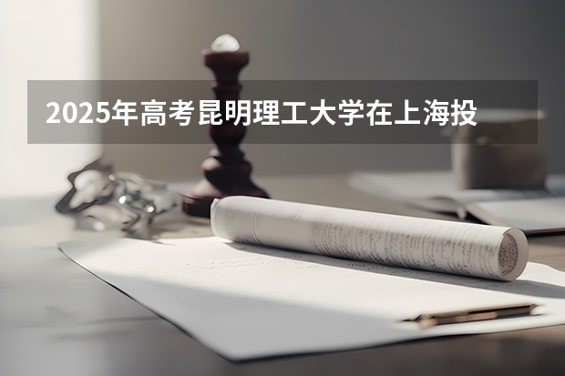 2025年高考昆明理工大学在上海投档分数线总汇（2026参考）