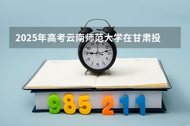2025年高考云南师范大学在甘肃投档分数线总汇（2026参考）