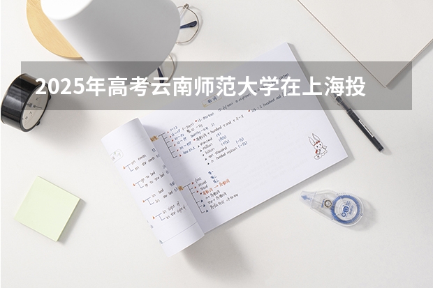 2025年高考云南师范大学在上海投档分数线总汇（2026参考）