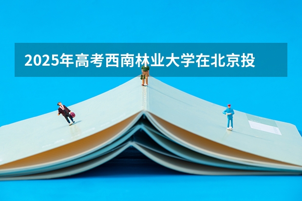 2025年高考西南林业大学在北京投档分数线总汇（2026参考）