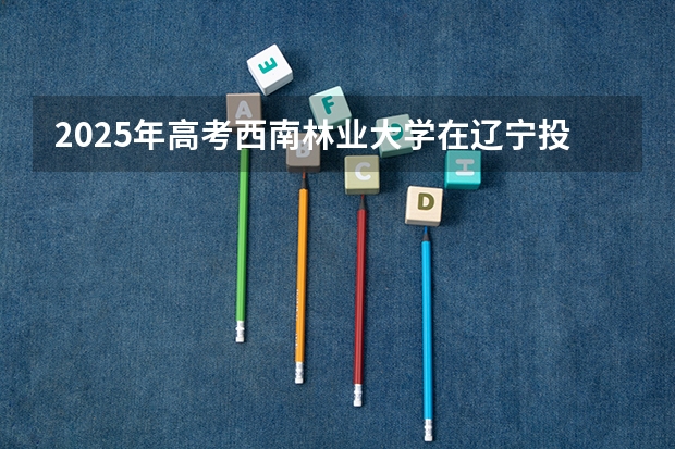 2025年高考西南林业大学在辽宁投档分数线总汇（2026参考）