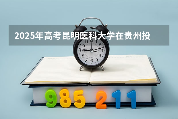 2025年高考昆明医科大学在贵州投档分数线总汇（2026参考）