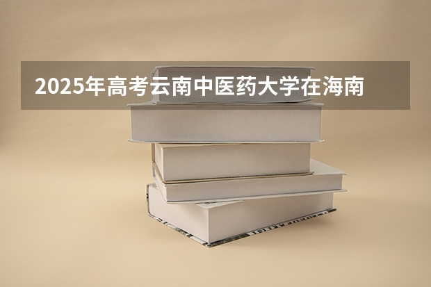 2025年高考云南中医药大学在海南投档分数线总汇（2026参考）