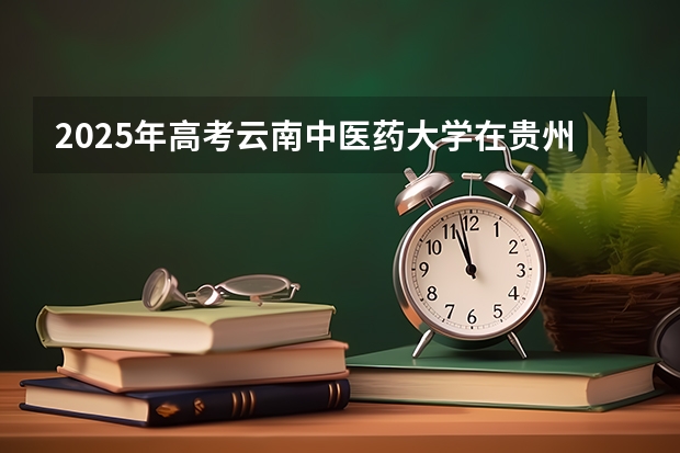 2025年高考云南中医药大学在贵州投档分数线总汇（2026参考）