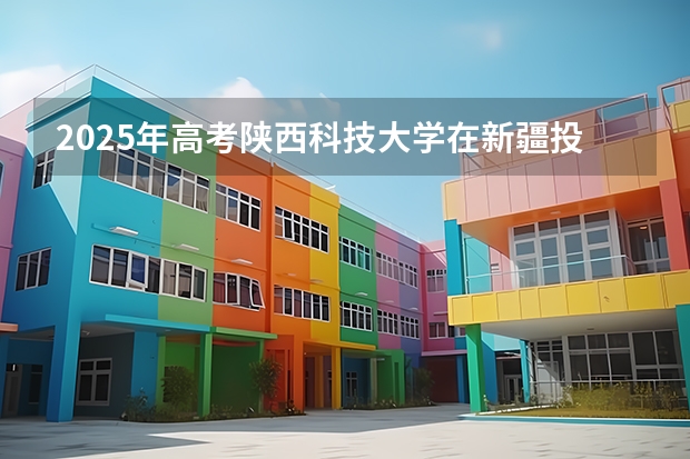 2025年高考陕西科技大学在新疆投档分数线总汇（2026参考）