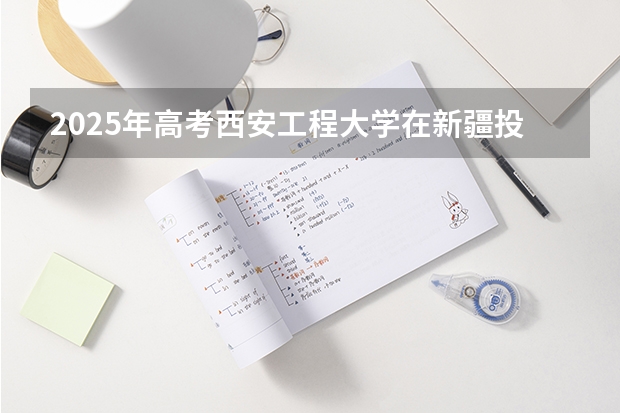 2025年高考西安工程大学在新疆投档分数线总汇（2026参考）