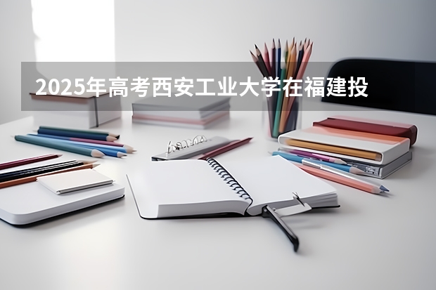 2025年高考西安工业大学在福建投档分数线总汇（2026参考）