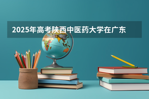 2025年高考陕西中医药大学在广东投档分数线总汇（2026参考）