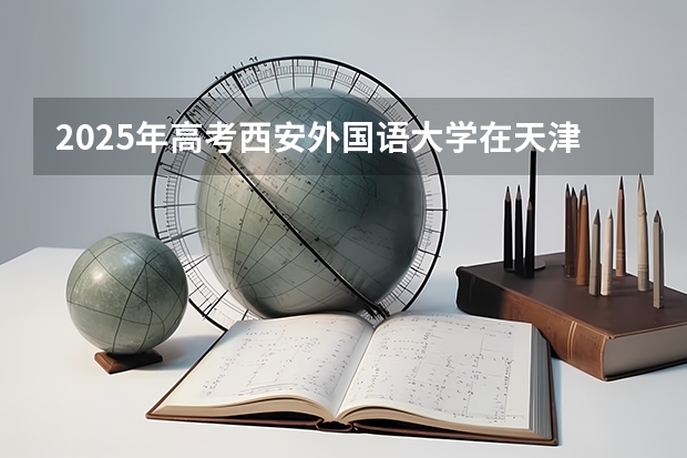 2025年高考西安外国语大学在天津投档分数线总汇（2026参考）