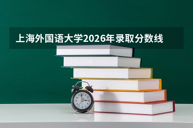 上海外国语大学2026年录取分数线是多少？专业优势与就业前景全面解析