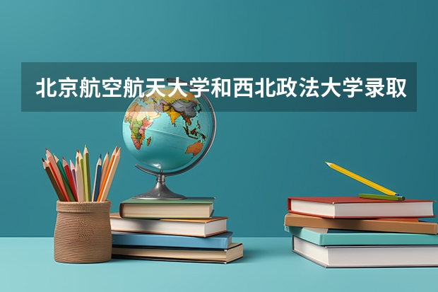 北京航空航天大学和西北政法大学录取分数对比