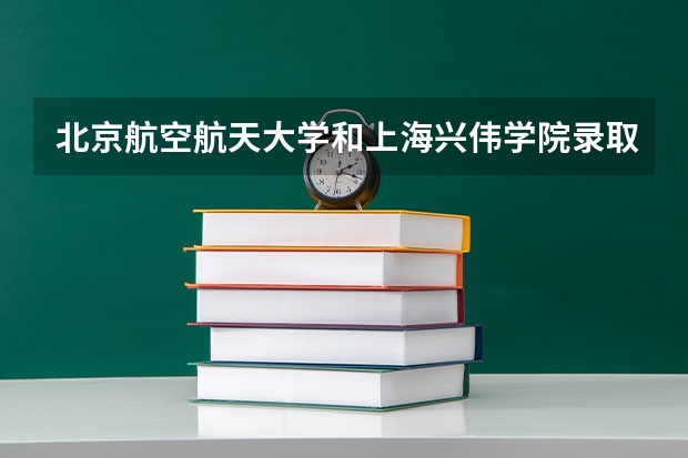 北京航空航天大学和上海兴伟学院录取分数对比
